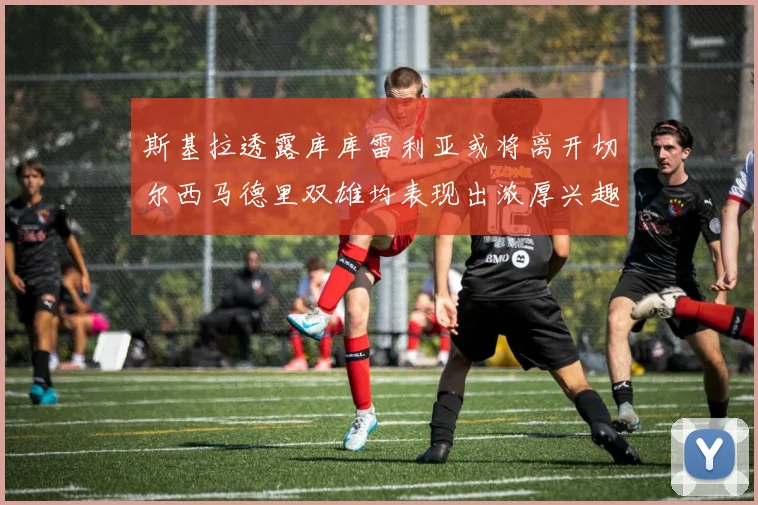 斯基拉透露库库雷利亚或将离开切尔西马德里双雄均表现出浓厚兴趣