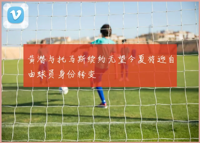 黄潜与托马斯续约无望今夏将迎自由球员身份转变