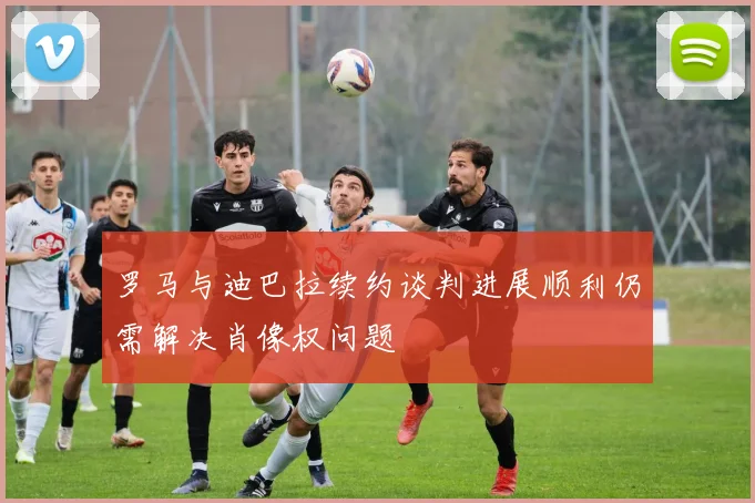 罗马与迪巴拉续约谈判进展顺利仍需解决肖像权问题