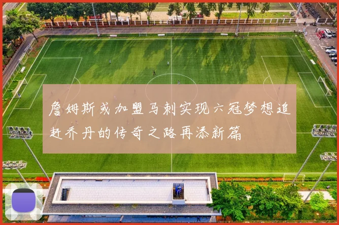 詹姆斯或加盟马刺实现六冠梦想追赶乔丹的传奇之路再添新篇