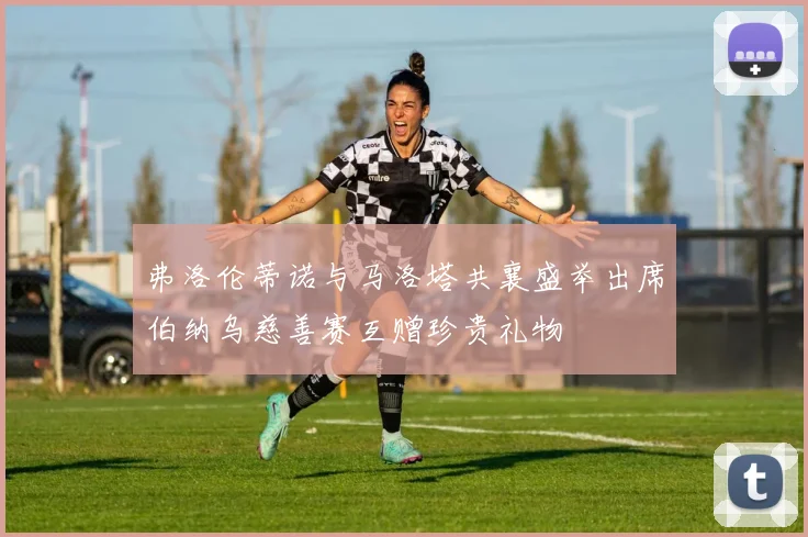 弗洛伦蒂诺与马洛塔共襄盛举出席伯纳乌慈善赛互赠珍贵礼物