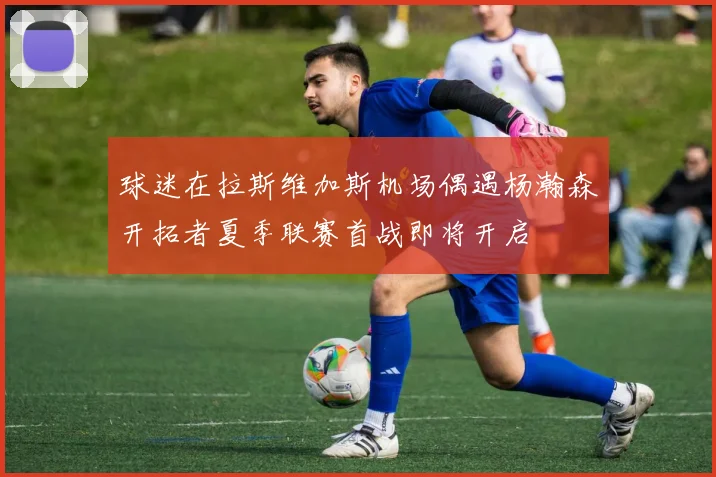 球迷在拉斯维加斯机场偶遇杨瀚森开拓者夏季联赛首战即将开启