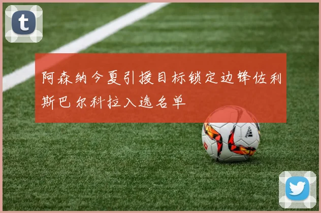 阿森纳今夏引援目标锁定边锋佐利斯巴尔科拉入选名单