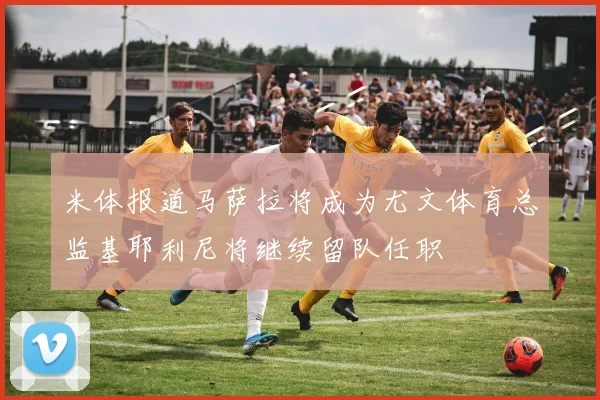 米体报道马萨拉将成为尤文体育总监基耶利尼将继续留队任职