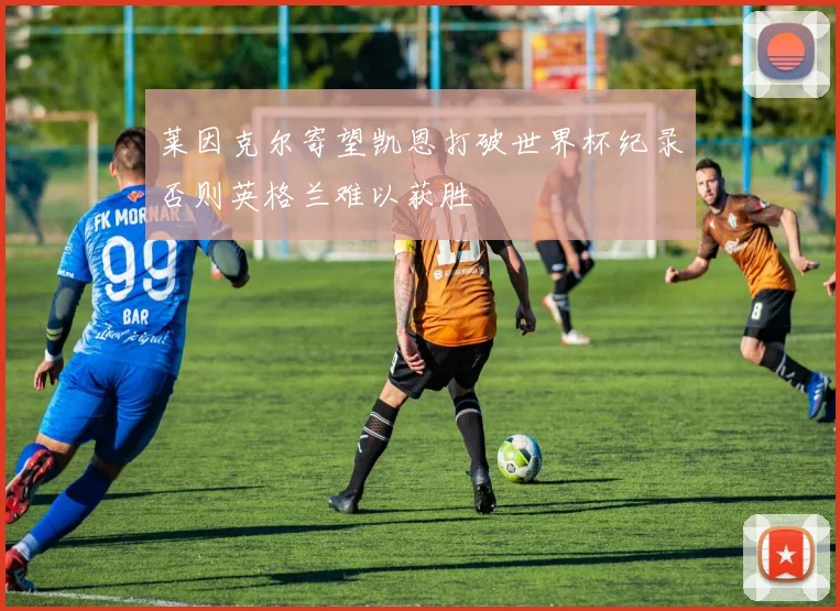 莱因克尔寄望凯恩打破世界杯纪录否则英格兰难以获胜