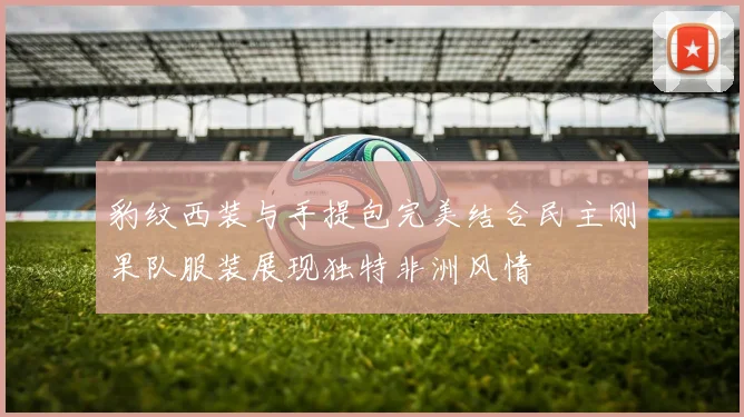 豹纹西装与手提包完美结合民主刚果队服装展现独特非洲风情