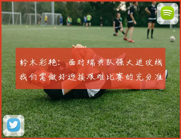 铃木彩艳：面对瑞典队强大进攻线我们需做好迎接艰难比赛的充分准备