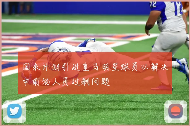 国米计划引进皇马明星球员以解决中前场人员过剩问题