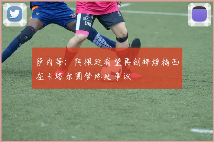 萨内蒂：阿根廷有望再创辉煌梅西在卡塔尔圆梦终结争议