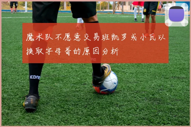 魔术队不愿意交易班凯罗或小瓦以换取字母哥的原因分析