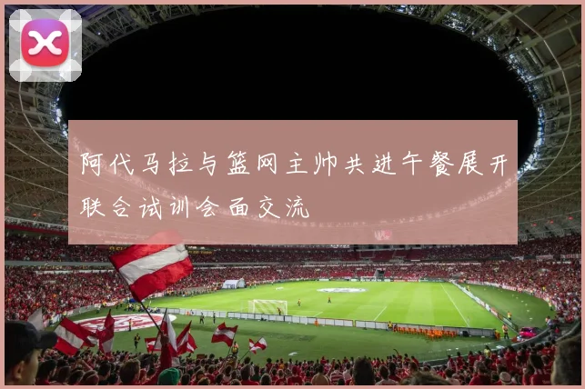 阿代马拉与篮网主帅共进午餐展开联合试训会面交流