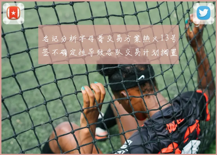 名记分析字母哥交易方案热火13号签不确定性导致各队交易计划搁置