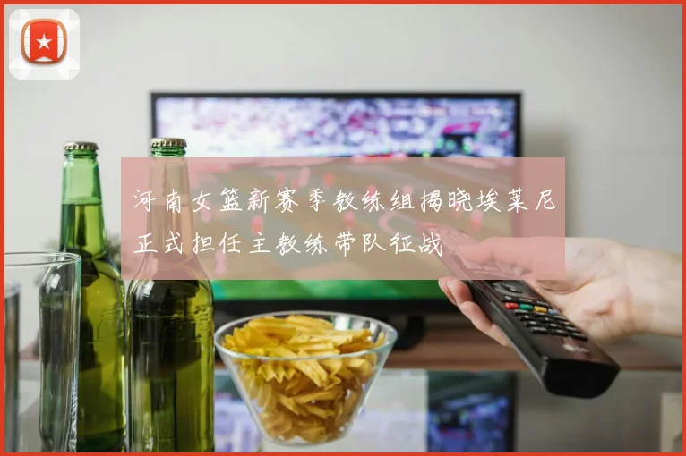 河南女篮新赛季教练组揭晓埃莱尼正式担任主教练带队征战