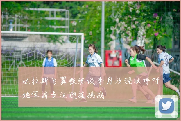 达拉斯飞翼教练谈李月汝现状呼吁她保持专注迎接挑战