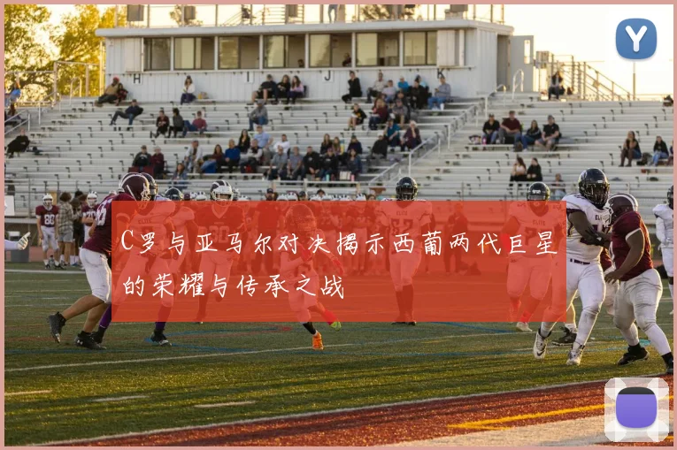 C罗与亚马尔对决揭示西葡两代巨星的荣耀与传承之战