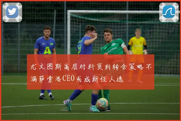 尤文图斯高层对科莫利转会策略不满萨索洛CEO或成新任人选