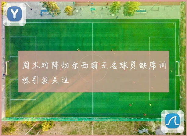 周末对阵切尔西前五名球员缺席训练引发关注
