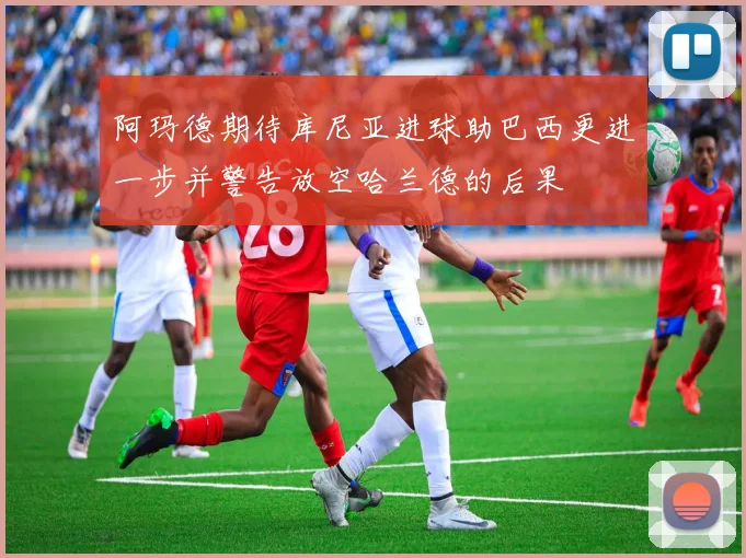 阿玛德期待库尼亚进球助巴西更进一步并警告放空哈兰德的后果